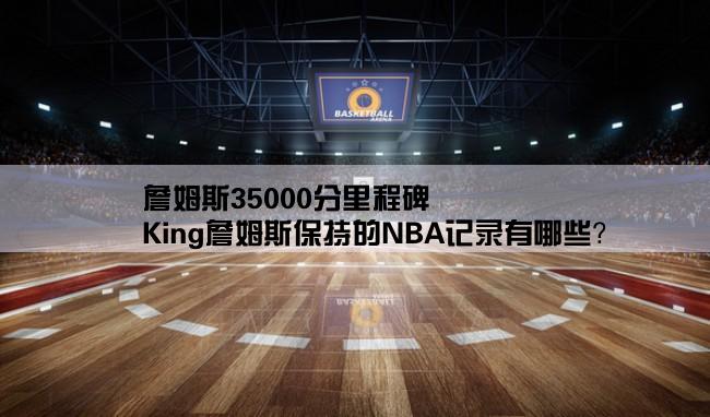 詹姆斯35000分里程碑,King詹姆斯保持的NBA记录有哪些？