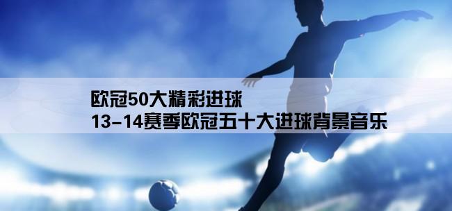 欧冠50大精彩进球,13-14赛季欧冠五十大进球背景音乐