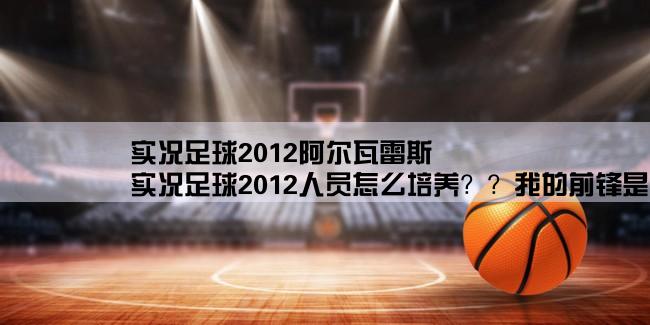 实况足球2012阿尔瓦雷斯,实况足球2012人员怎么培养？？我的前锋是青训出的妖人，评论是像阿奎罗，综合分是75,