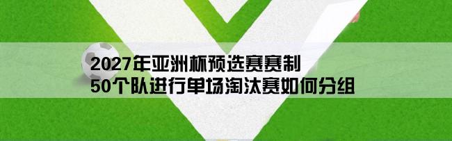 2027年亚洲杯预选赛赛制,50个队进行单场淘汰赛如何分组