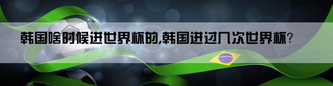 韩国啥时候进世界杯的,韩国进过几次世界杯？