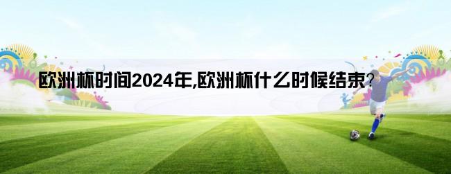 欧洲杯时间2024年,欧洲杯什么时候结束？