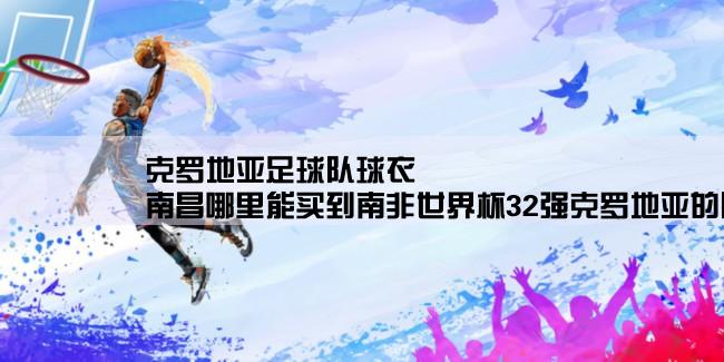 克罗地亚足球队球衣,南昌哪里能买到南非世界杯32强克罗地亚的队服