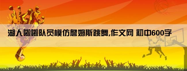 湖人啦啦队员模仿詹姆斯跳舞,作文网 初中600字