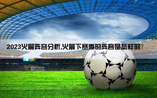 2023火箭阵容分析,火箭下赛季的阵容是怎样的？