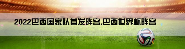 2022巴西国家队首发阵容,巴西世界杯阵容