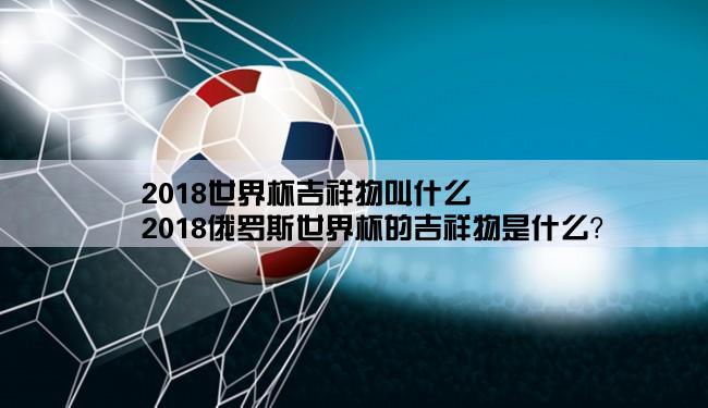 2018世界杯吉祥物叫什么,2018俄罗斯世界杯的吉祥物是什么？