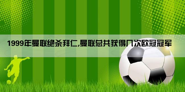 1999年曼联绝杀拜仁,曼联总共获得几次欧冠冠军