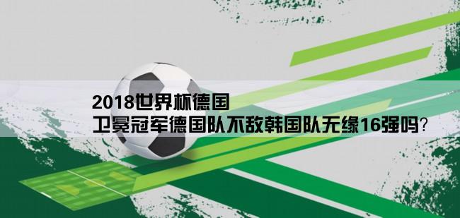 2018世界杯德国,卫冕冠军德国队不敌韩国队无缘16强吗？