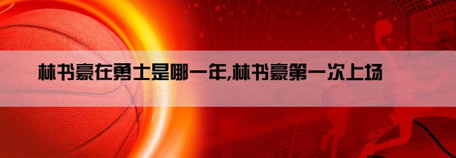 林书豪在勇士是哪一年,林书豪第一次上场