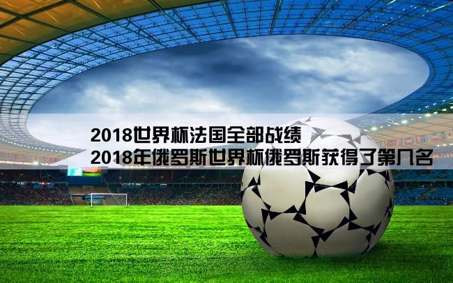 2018世界杯法国全部战绩,2018年俄罗斯世界杯俄罗斯获得了第几名