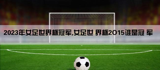 2023年女足世界杯冠军,女足世 界杯2O15谁是冠 军