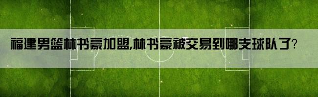 福建男篮林书豪加盟,林书豪被交易到哪支球队了？