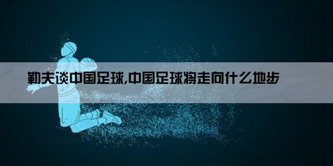 勒夫谈中国足球,中国足球将走向什么地步