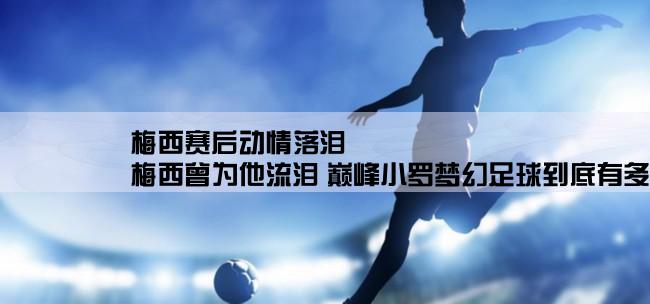 梅西赛后动情落泪,梅西曾为他流泪 巅峰小罗梦幻足球到底有多强