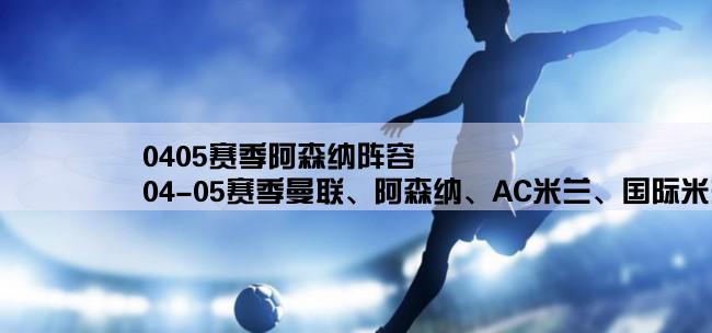 0405赛季阿森纳阵容,04-05赛季曼联、阿森纳、AC米兰、国际米兰、尤文图斯、切尔西、利物浦阵容