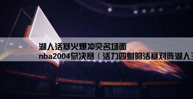 湖人活塞火爆冲突名场面,nba2004总决赛（活力四射的活塞对阵湖人王朝）