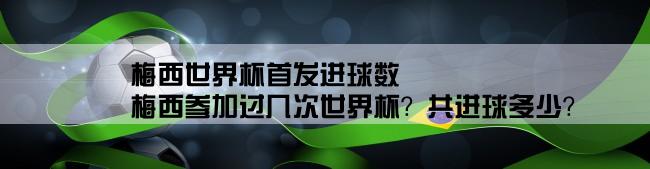 梅西世界杯首发进球数,梅西参加过几次世界杯？共进球多少？