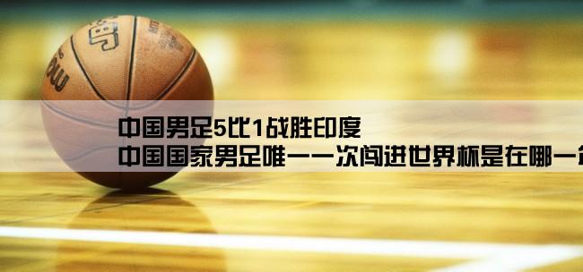 中国男足5比1战胜印度,中国国家男足唯一一次闯进世界杯是在哪一年的