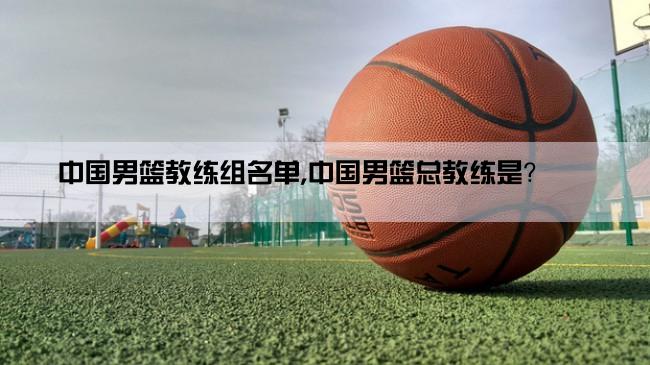 中国男篮教练组名单,中国男篮总教练是？