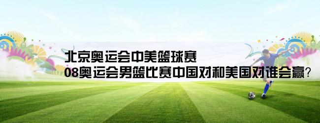 北京奥运会中美篮球赛,08奥运会男篮比赛中国对和美国对谁会赢？