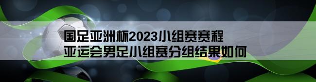 国足亚洲杯2023小组赛赛程,亚运会男足小组赛分组结果如何