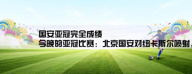 国安亚冠完全成绩,今晚的亚冠比赛：北京国安对纽卡斯尔喷射，最终的比分如何呢？都是哪几位球员进球的？