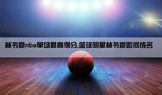 林书豪nba单场最高得分,篮球明星林书豪如何成名