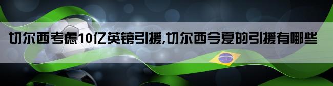 切尔西考虑10亿英镑引援,切尔西今夏的引援有哪些