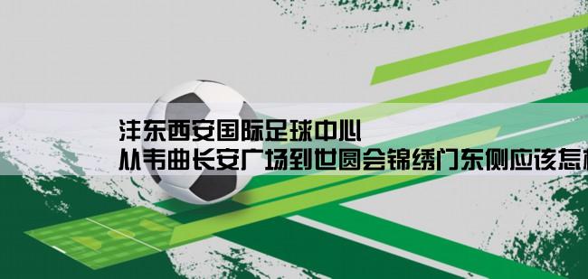 沣东西安国际足球中心,从韦曲长安广场到世圆会锦绣门东侧应该怎样乘车？