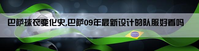 巴萨球衣变化史,巴萨09年最新设计的队服好看吗