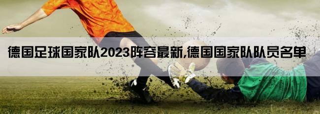 德国足球国家队2023阵容最新,德国国家队队员名单