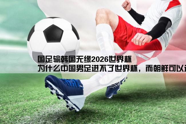 国足输韩国无缘2026世界杯,为什么中国男足进不了世界杯，而朝鲜可以进的原因