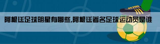 阿根廷足球明星有哪些,阿根廷著名足球运动员是谁