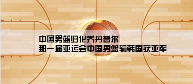 中国男篮归化乔丹普尔,那一届亚运会中国男篮输韩国获亚军