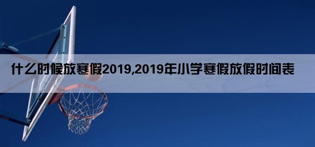 什么时候放寒假2019,2019年小学寒假放假时间表