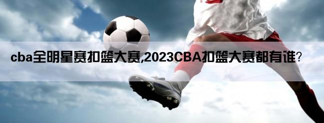 cba全明星赛扣篮大赛,2023CBA扣篮大赛都有谁？