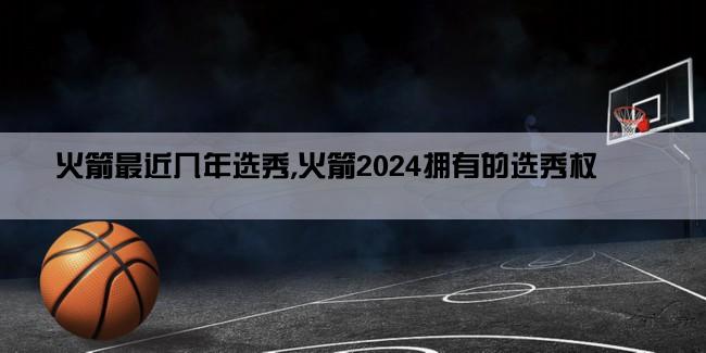 火箭最近几年选秀,火箭2024拥有的选秀权