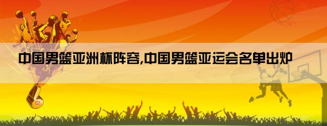 中国男篮亚洲杯阵容,中国男篮亚运会名单出炉