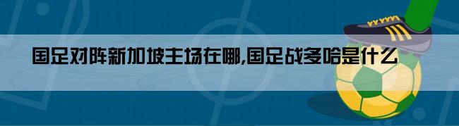 国足对阵新加坡主场在哪,国足战多哈是什么