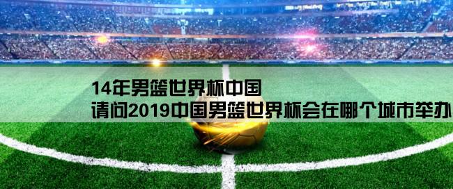 14年男篮世界杯中国,请问2019中国男篮世界杯会在哪个城市举办？