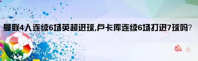 曼联4人连续6场英超进球,卢卡库连续6场打进7球吗？