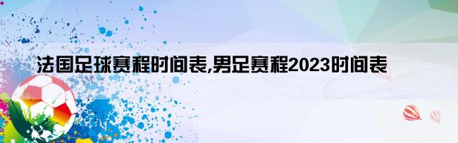 法国足球赛程时间表,男足赛程2023时间表