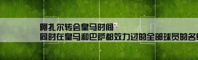 阿扎尔转会皇马时间,同时在皇马和巴萨都效力过的全部球员的名单