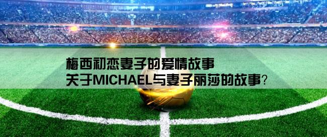 梅西初恋妻子的爱情故事,关于MICHAEL与妻子丽莎的故事？