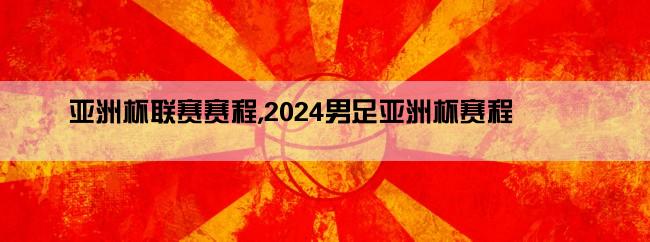 亚洲杯联赛赛程,2024男足亚洲杯赛程