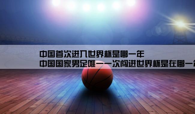 中国首次进入世界杯是哪一年,中国国家男足唯一一次闯进世界杯是在哪一年的