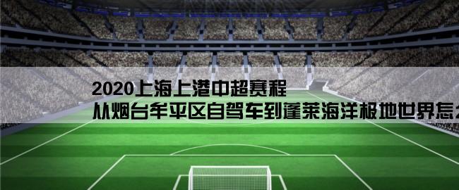 2020上海上港中超赛程,从烟台牟平区自驾车到蓬莱海洋极地世