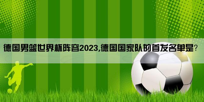 德国男篮世界杯阵容2023,德国国家队的首发名单是？