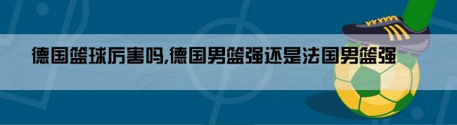 德国篮球厉害吗,德国男篮强还是法国男篮强